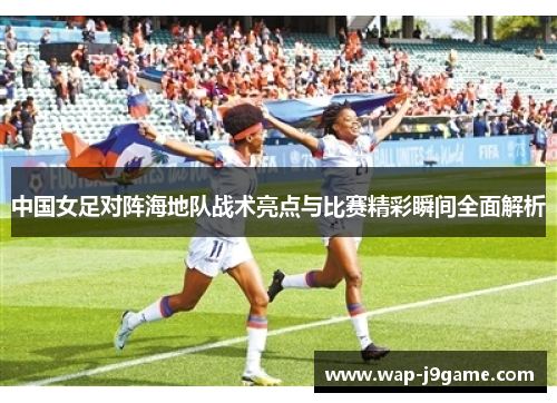 中国女足对阵海地队战术亮点与比赛精彩瞬间全面解析