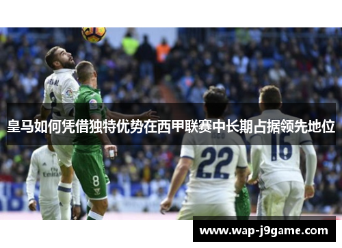 皇马如何凭借独特优势在西甲联赛中长期占据领先地位