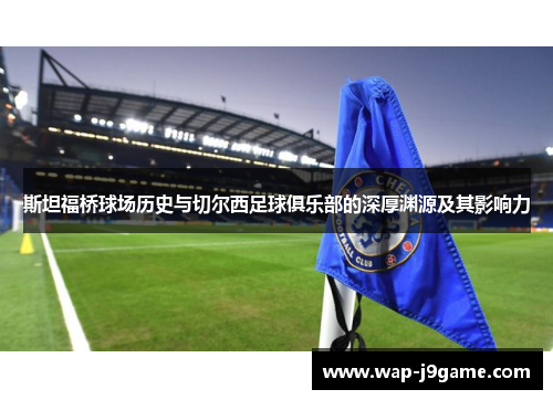 斯坦福桥球场历史与切尔西足球俱乐部的深厚渊源及其影响力