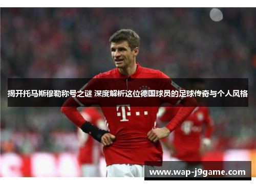 揭开托马斯穆勒称号之谜 深度解析这位德国球员的足球传奇与个人风格