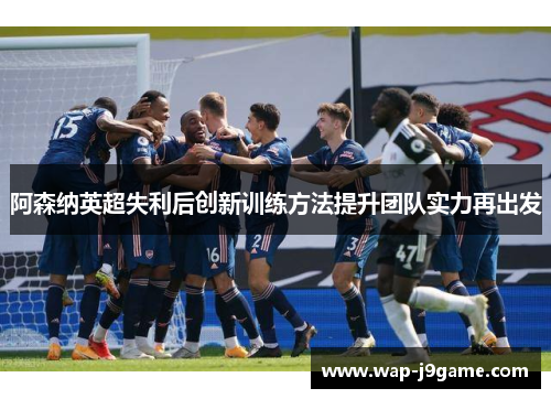阿森纳英超失利后创新训练方法提升团队实力再出发
