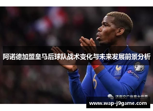 阿诺德加盟皇马后球队战术变化与未来发展前景分析