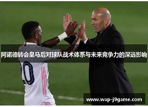 阿诺德转会皇马后对球队战术体系与未来竞争力的深远影响